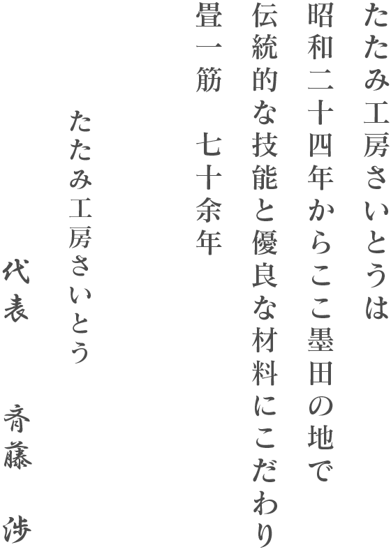 たたみ工房さいとうは昭和二十三年に斉藤畳店とし創業し七十余年、誠実な姿勢と確かな技術でお応えし、ここ墨田の地で沢山の皆さまに支えられてきました。現在は三代目が代表になり、二代目と共に日本の伝統的な敷物である、畳（たたみ）の素晴らしさをより多くの方に知っていただければと考えております。